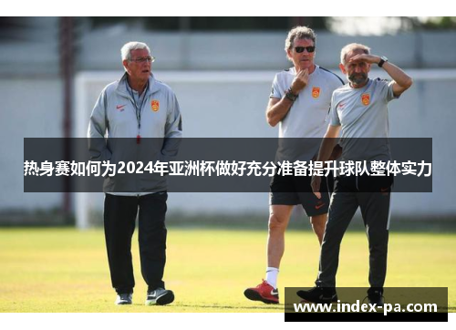 热身赛如何为2024年亚洲杯做好充分准备提升球队整体实力