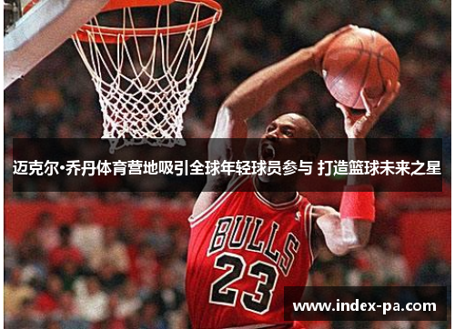 迈克尔·乔丹体育营地吸引全球年轻球员参与 打造篮球未来之星